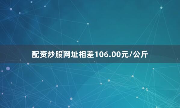 配资炒股网址相差106.00元/公斤