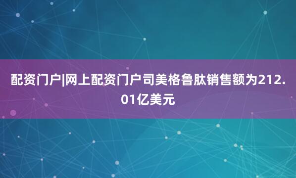 配资门户|网上配资门户司美格鲁肽销售额为212.01亿美元