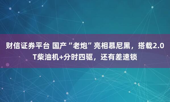 财信证券平台 国产“老炮”亮相慕尼黑，搭载2.0T柴油机+分时四驱，还有差速锁