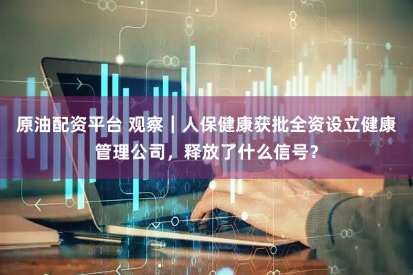 原油配资平台 观察｜人保健康获批全资设立健康管理公司，释放了什么信号？