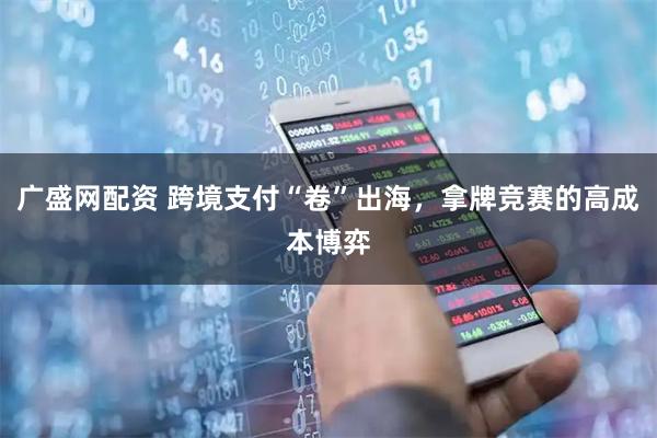 广盛网配资 跨境支付“卷”出海，拿牌竞赛的高成本博弈