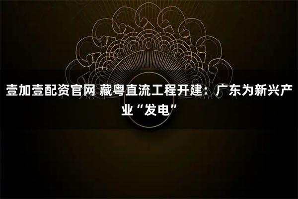 壹加壹配资官网 藏粤直流工程开建：广东为新兴产业“发电”