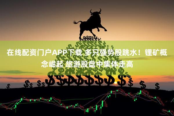 在线配资门户APP下载 多只强势股跳水！锂矿概念崛起 旅游股盘中集体走高