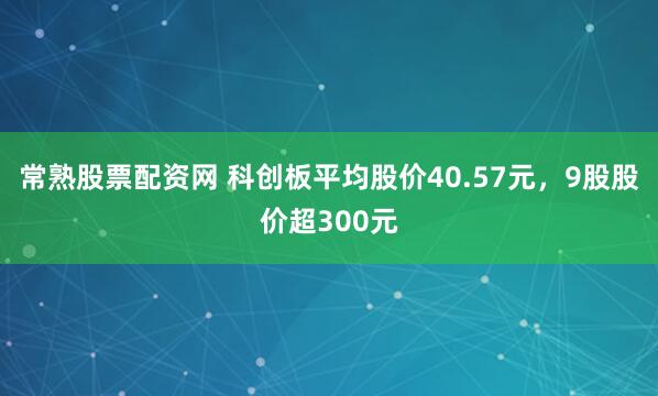 常熟股票配资网 科创板平均股价40.57元，9股股价超300元