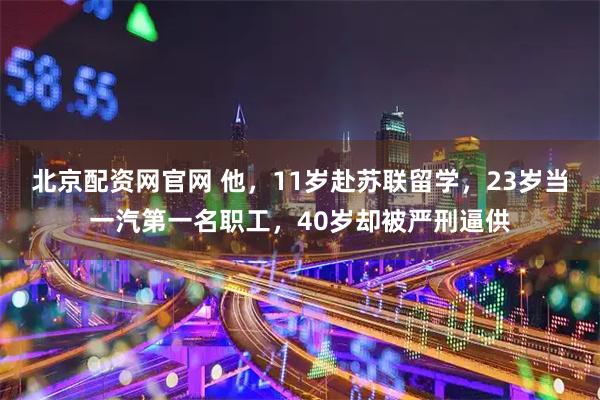 北京配资网官网 他，11岁赴苏联留学，23岁当一汽第一名职工，40岁却被严刑逼供