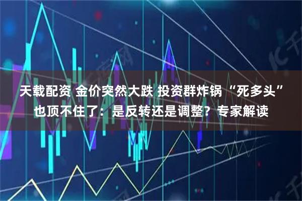 天载配资 金价突然大跌 投资群炸锅 “死多头”也顶不住了：是反转还是调整？专家解读