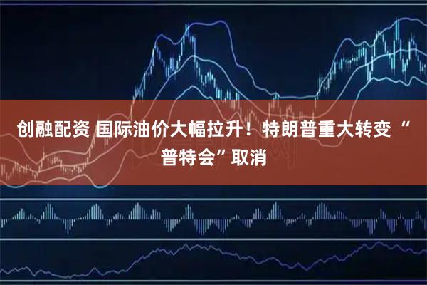 创融配资 国际油价大幅拉升！特朗普重大转变 “普特会”取消