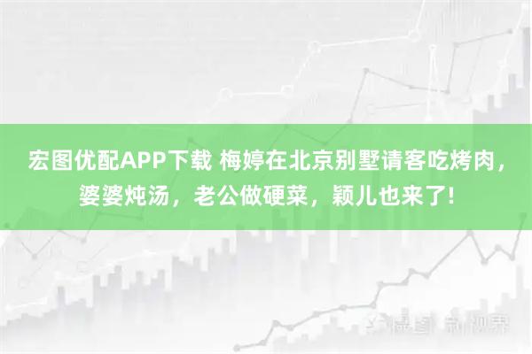 宏图优配APP下载 梅婷在北京别墅请客吃烤肉，婆婆炖汤，老公做硬菜，颖儿也来了!