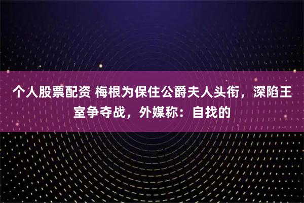 个人股票配资 梅根为保住公爵夫人头衔，深陷王室争夺战，外媒称：自找的