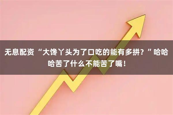 无息配资 “大馋丫头为了口吃的能有多拼？”哈哈哈苦了什么不能苦了嘴！
