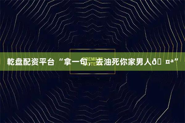 乾盘配资平台 “拿一句，去油死你家男人🤪”
