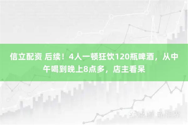 信立配资 后续！4人一顿狂饮120瓶啤酒，从中午喝到晚上8点多，店主看呆
