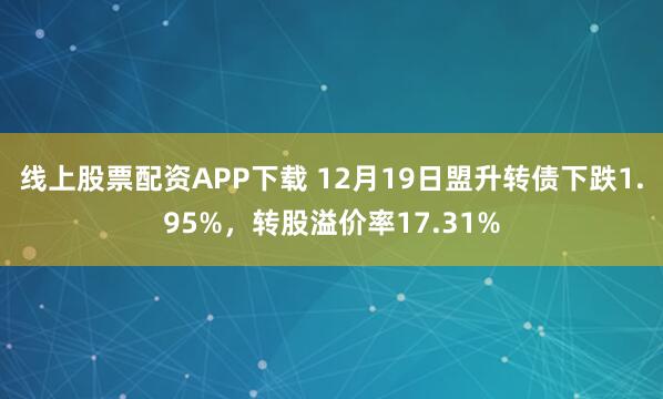 线上股票配资APP下载 12月19日盟升转债下跌1.95%，转股溢价率17.31%