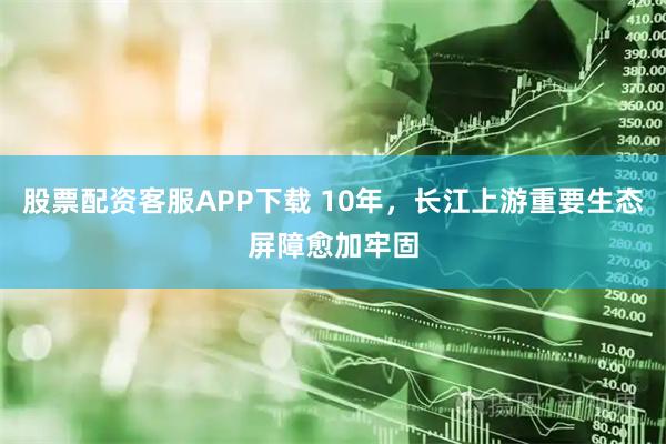 股票配资客服APP下载 10年，长江上游重要生态屏障愈加牢固